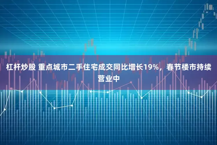 杠杆炒股 重点城市二手住宅成交同比增长19%，春节楼市持续营业中