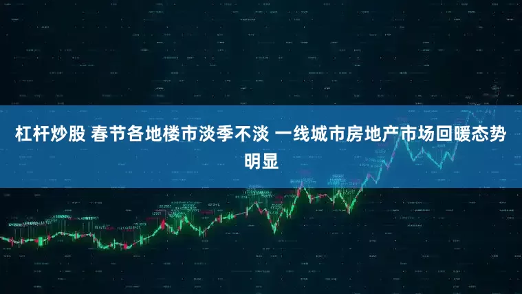 杠杆炒股 春节各地楼市淡季不淡 一线城市房地产市场回暖态势明显