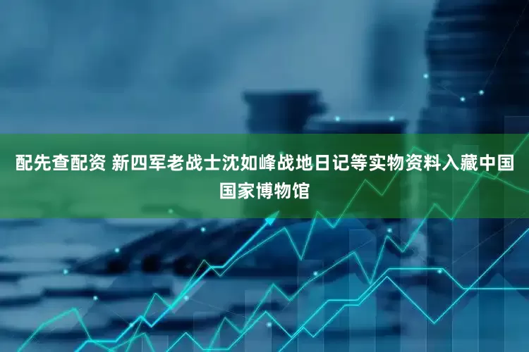 配先查配资 新四军老战士沈如峰战地日记等实物资料入藏中国国家博物馆