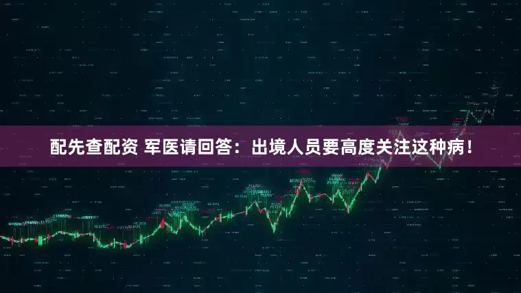 配先查配资 军医请回答：出境人员要高度关注这种病！