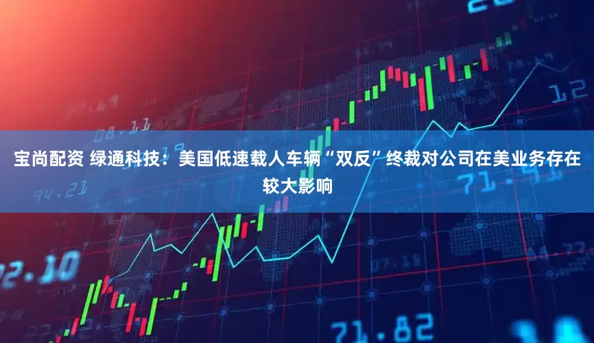 宝尚配资 绿通科技：美国低速载人车辆“双反”终裁对公司在美业务存在较大影响