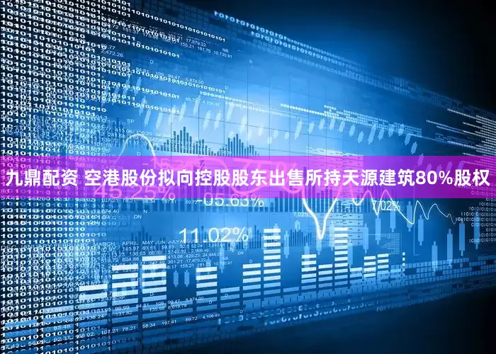 九鼎配资 空港股份拟向控股股东出售所持天源建筑80%股权