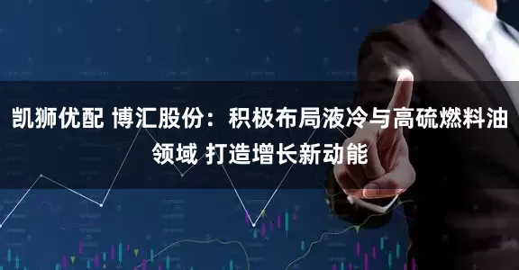 凯狮优配 博汇股份：积极布局液冷与高硫燃料油领域 打造增长新动能