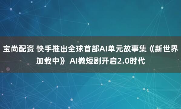 宝尚配资 快手推出全球首部AI单元故事集《新世界加载中》 AI微短剧开启2.0时代