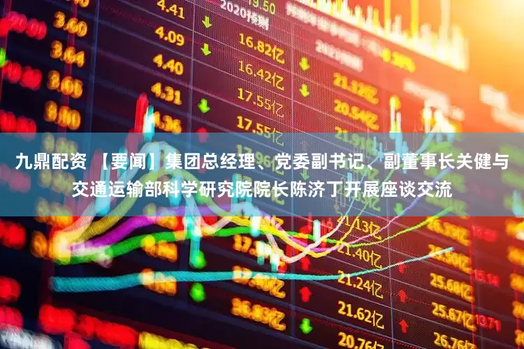九鼎配资 【要闻】集团总经理、党委副书记、副董事长关健与交通运输部科学研究院院长陈济丁开展座谈交流