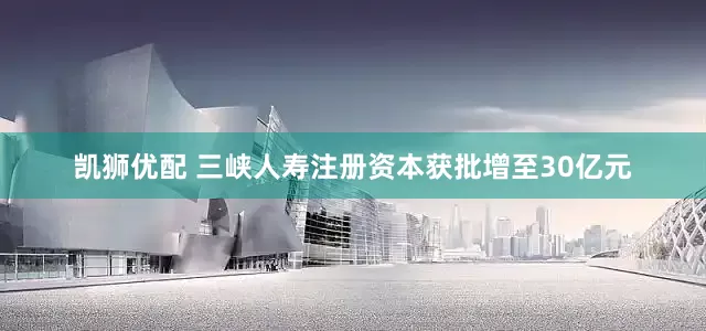 凯狮优配 三峡人寿注册资本获批增至30亿元