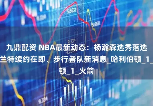 九鼎配资 NBA最新动态：杨瀚森选秀落选、杜兰特续约在即、步行者队新消息_哈利伯顿_1_火箭