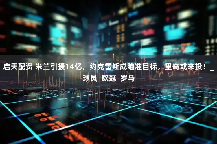 启天配资 米兰引援14亿，约克雷斯成瞄准目标，里奇或来投！_球员_欧冠_罗马