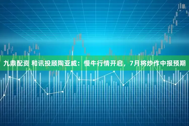 九鼎配资 和讯投顾陶亚威：慢牛行情开启，7月将炒作中报预期