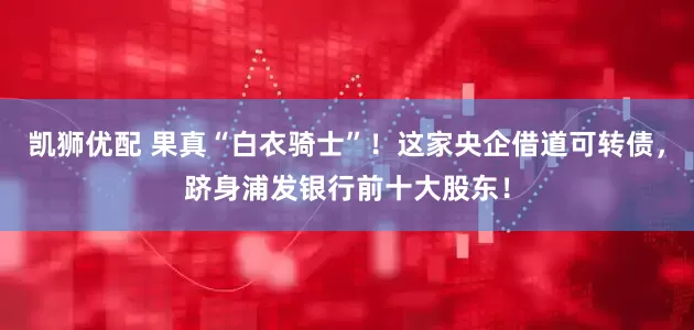凯狮优配 果真“白衣骑士”！这家央企借道可转债，跻身浦发银行前十大股东！