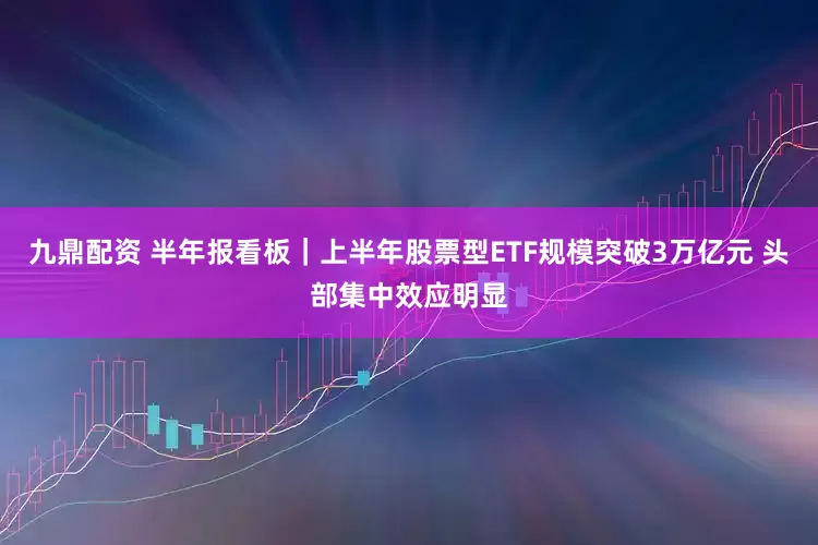 九鼎配资 半年报看板｜上半年股票型ETF规模突破3万亿元 头部集中效应明显