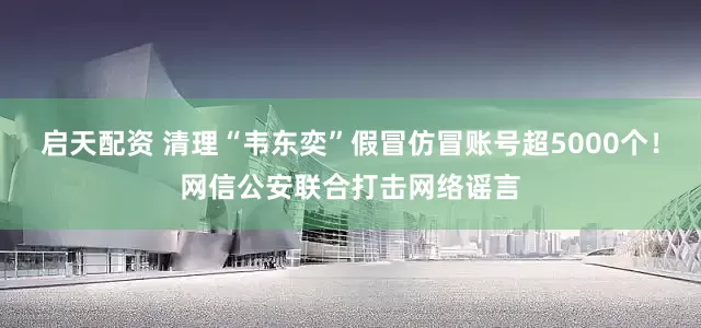 启天配资 清理“韦东奕”假冒仿冒账号超5000个！网信公安联合打击网络谣言