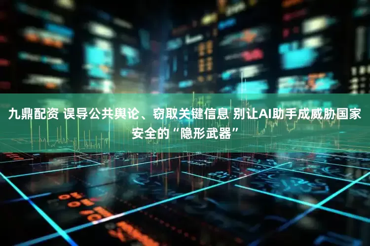 九鼎配资 误导公共舆论、窃取关键信息 别让AI助手成威胁国家安全的“隐形武器”