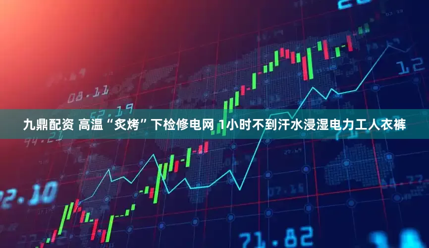 九鼎配资 高温“炙烤”下检修电网 1小时不到汗水浸湿电力工人衣裤