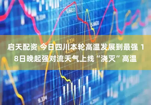 启天配资 今日四川本轮高温发展到最强 18日晚起强对流天气上线“浇灭”高温