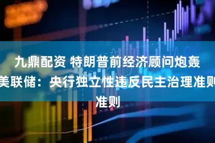 九鼎配资 特朗普前经济顾问炮轰美联储：央行独立性违反民主治理准则