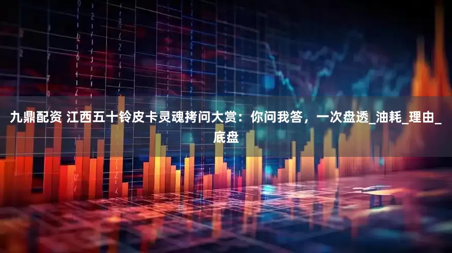 九鼎配资 江西五十铃皮卡灵魂拷问大赏：你问我答，一次盘透_油耗_理由_底盘