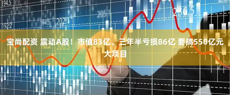 宝尚配资 震动A股!市值83亿、三年半亏损86亿 要搞550亿元大项目