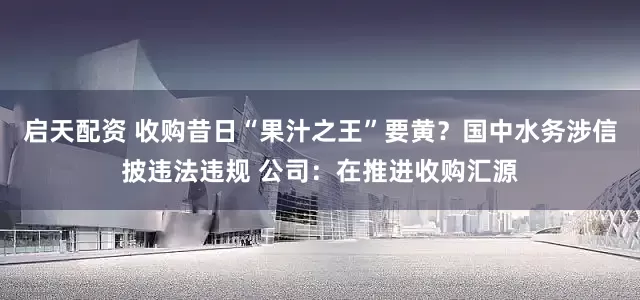 启天配资 收购昔日“果汁之王”要黄?国中水务涉信披违法违规 公司:在推进收购汇源