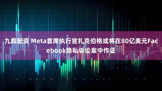 九鼎配资 Meta首席执行官扎克伯格或将在80亿美元Facebook隐私诉讼案中作证