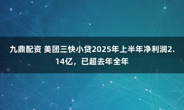 九鼎配资 美团三快小贷2025年上半年净利润2.14亿，已超去年全年