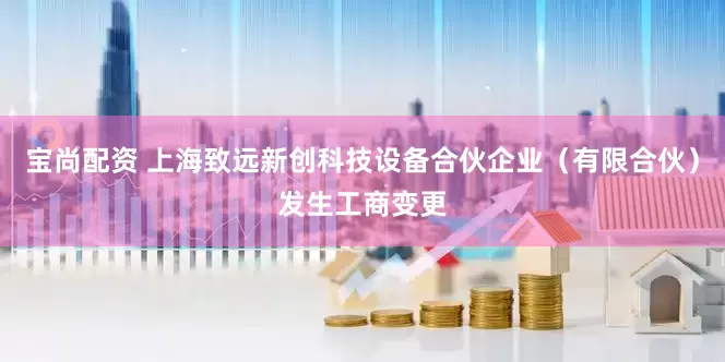 宝尚配资 上海致远新创科技设备合伙企业（有限合伙）发生工商变更