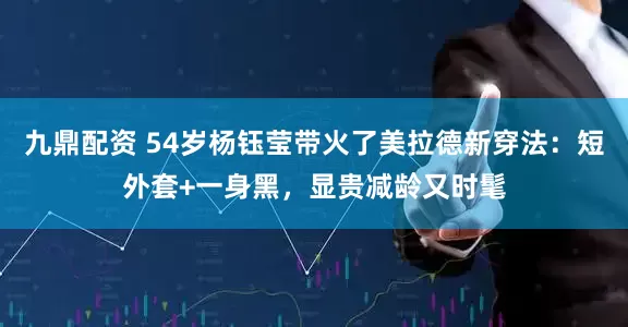 九鼎配资 54岁杨钰莹带火了美拉德新穿法：短外套+一身黑，显贵减龄又时髦