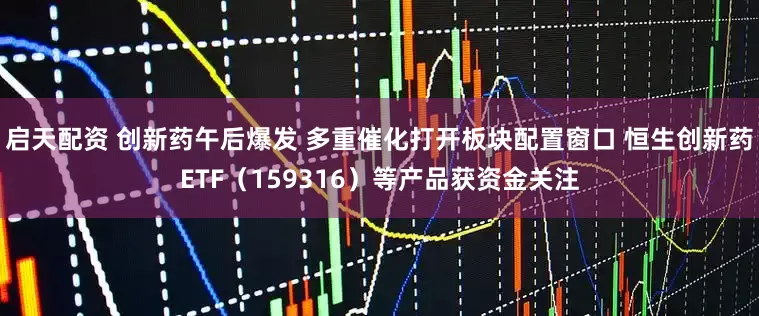 启天配资 创新药午后爆发 多重催化打开板块配置窗口 恒生创新药ETF（159316）等产品获资金关注
